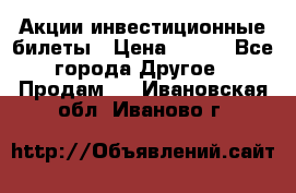 Акции-инвестиционные билеты › Цена ­ 150 - Все города Другое » Продам   . Ивановская обл.,Иваново г.